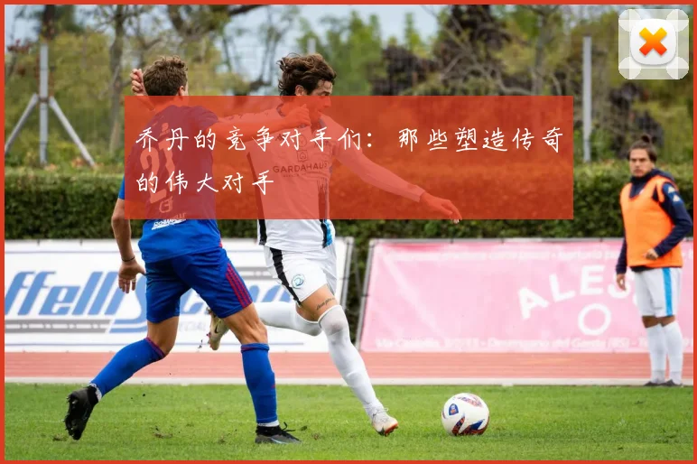 乔丹的竞争对手们:那些塑造传奇的伟大对手