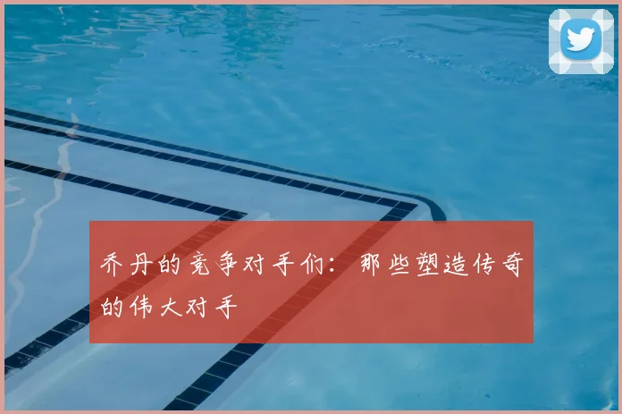 乔丹的竞争对手们：那些塑造传奇的伟大对手